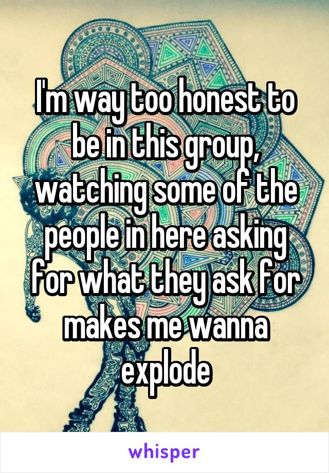 I'm way too honest to be in this group, watching some of the people in here asking for what they ask for makes me wanna explode
