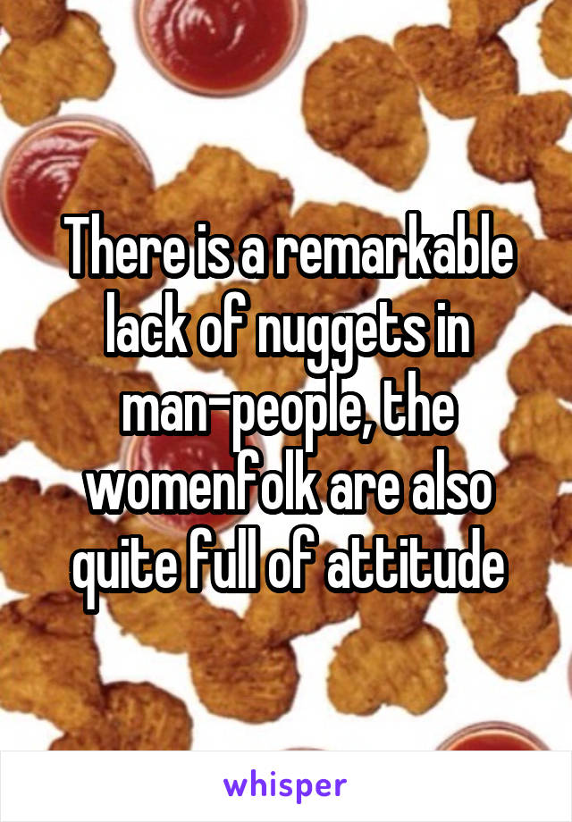 There is a remarkable lack of nuggets in man-people, the womenfolk are also quite full of attitude