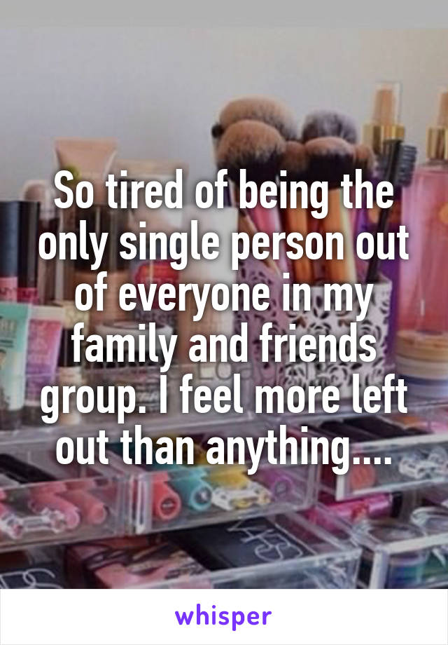 So tired of being the only single person out of everyone in my family and friends group. I feel more left out than anything....