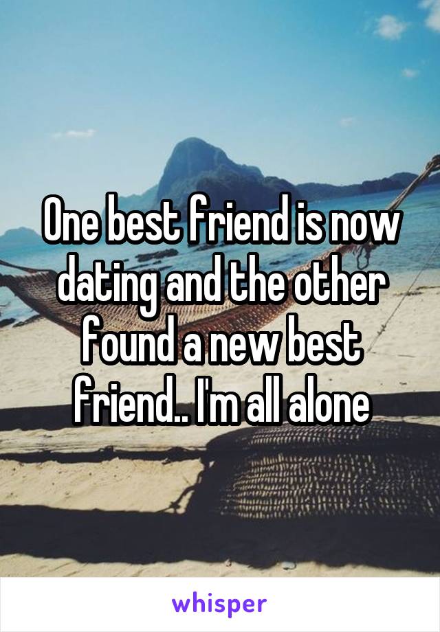 One best friend is now dating and the other found a new best friend.. I'm all alone