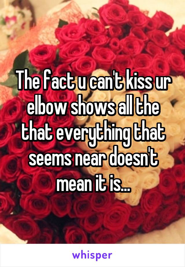 The fact u can't kiss ur elbow shows all the that everything that seems near doesn't mean it is...