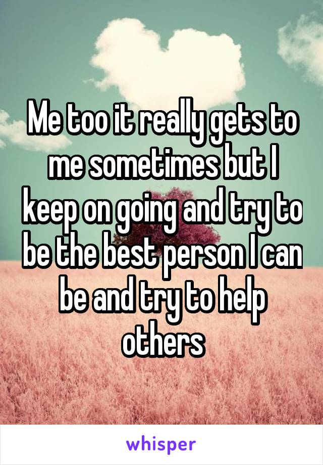 Me too it really gets to me sometimes but I keep on going and try to be the best person I can be and try to help others