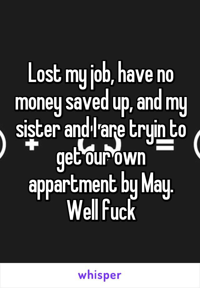 Lost my job, have no money saved up, and my sister and I are tryin to get our own appartment by May. Well fuck