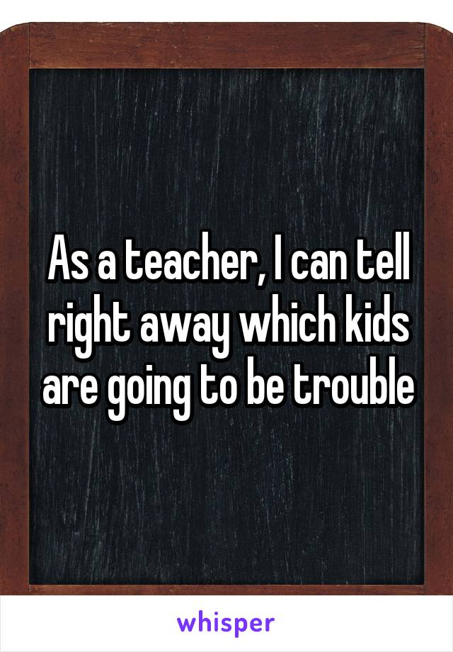 As a teacher, I can tell right away which kids are going to be trouble