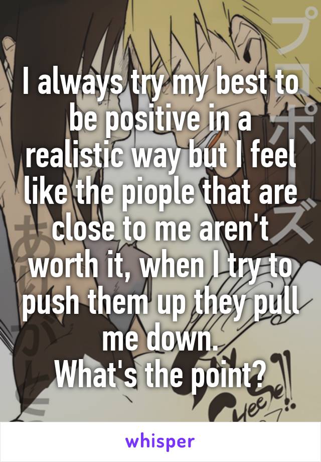 I always try my best to be positive in a realistic way but I feel like the piople that are close to me aren't worth it, when I try to push them up they pull me down.
What's the point?