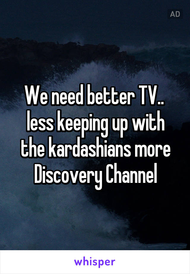 We need better TV.. 
less keeping up with the kardashians more Discovery Channel