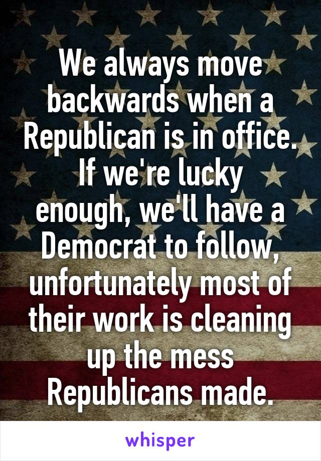 We always move backwards when a Republican is in office.
If we're lucky enough, we'll have a Democrat to follow, unfortunately most of their work is cleaning up the mess Republicans made.