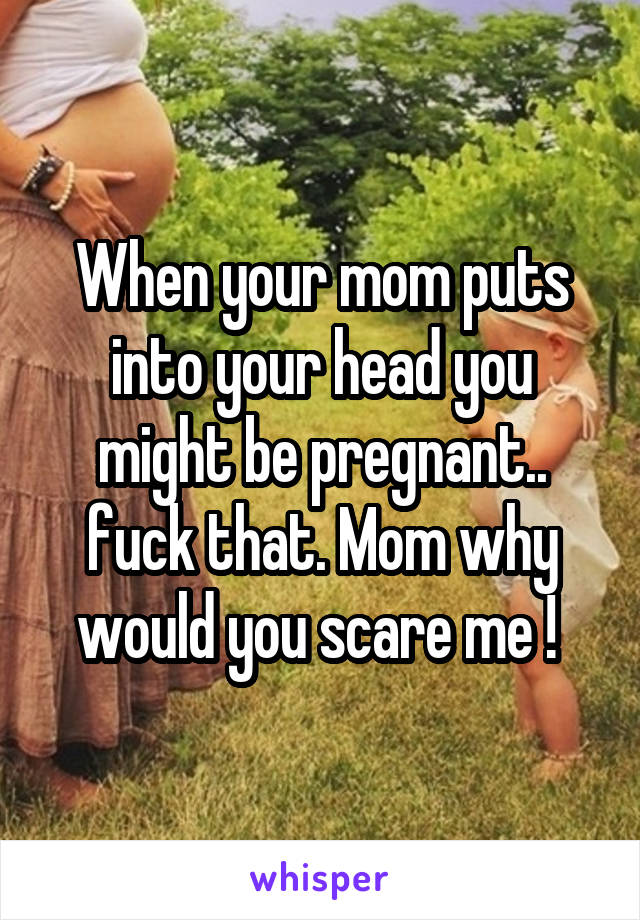 When your mom puts into your head you might be pregnant.. fuck that. Mom why would you scare me ! 