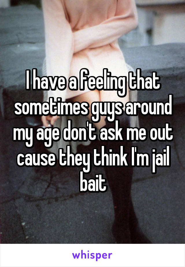 I have a feeling that sometimes guys around my age don't ask me out cause they think I'm jail bait