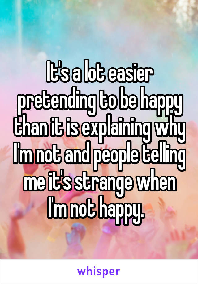 It's a lot easier pretending to be happy than it is explaining why I'm not and people telling me it's strange when I'm not happy.  