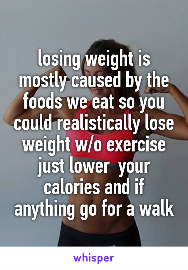 losing weight is mostly caused by the foods we eat so you could realistically lose weight w/o exercise just lower  your calories and if anything go for a walk