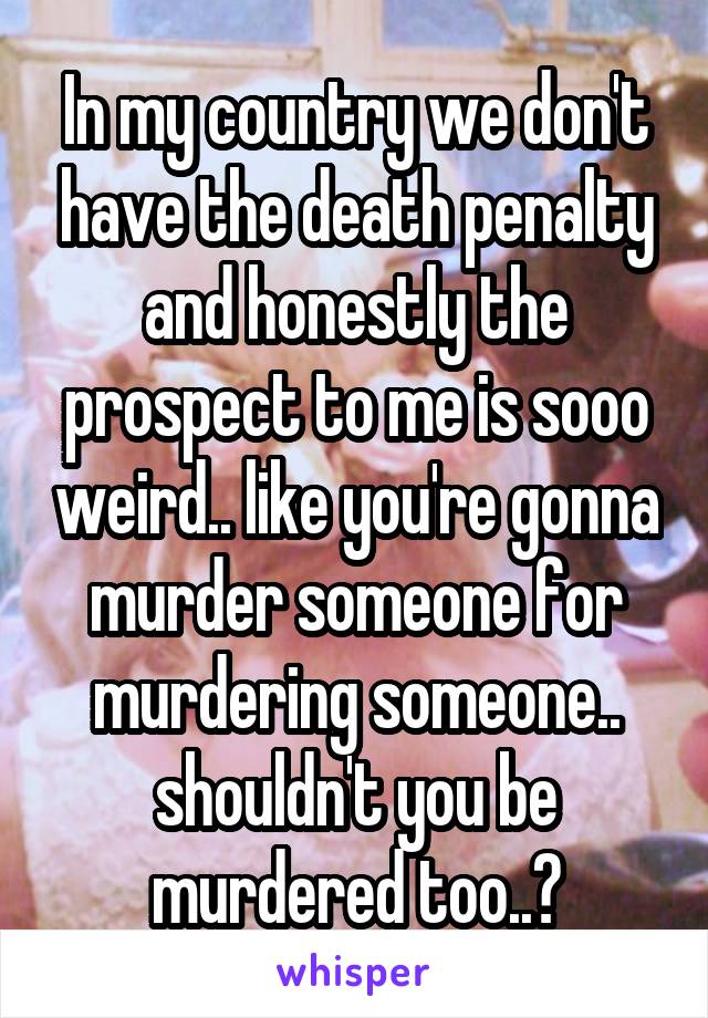 In my country we don't have the death penalty and honestly the prospect to me is sooo weird.. like you're gonna murder someone for murdering someone.. shouldn't you be murdered too..?