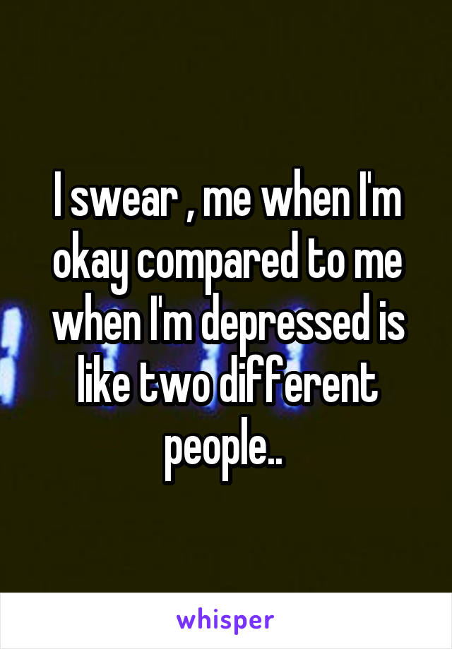 I swear , me when I'm okay compared to me when I'm depressed is like two different people.. 