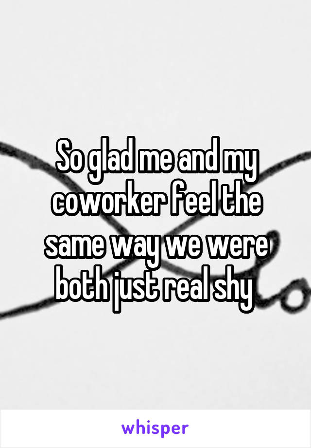 So glad me and my coworker feel the same way we were both just real shy 