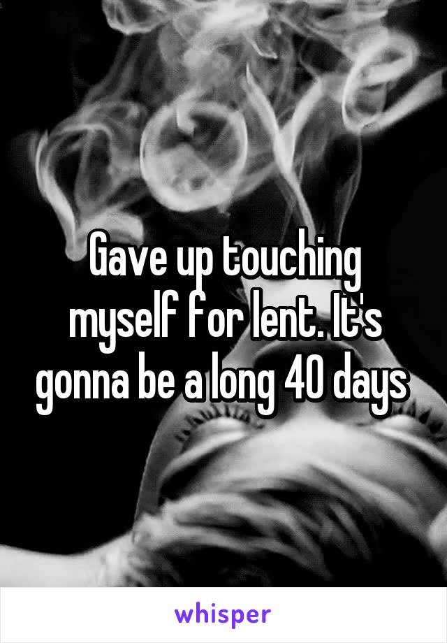 Gave up touching myself for lent. It's gonna be a long 40 days 