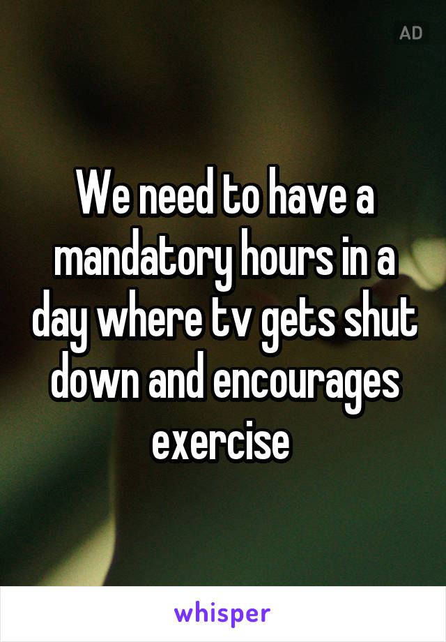 We need to have a mandatory hours in a day where tv gets shut down and encourages exercise 