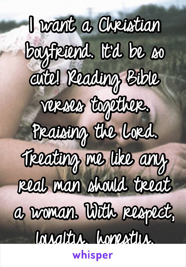 I want a Christian boyfriend. It'd be so cute! Reading Bible verses together. Praising the Lord. Treating me like any real man should treat a woman. With respect, loyalty, honestly.