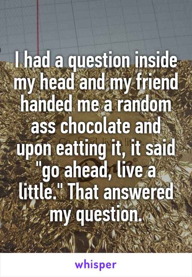 I had a question inside my head and my friend handed me a random ass chocolate and upon eatting it, it said "go ahead, live a little." That answered my question.