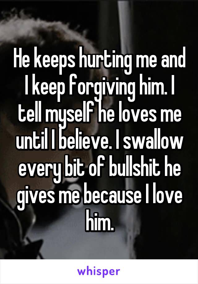He keeps hurting me and I keep forgiving him. I tell myself he loves me until I believe. I swallow every bit of bullshit he gives me because I love him.