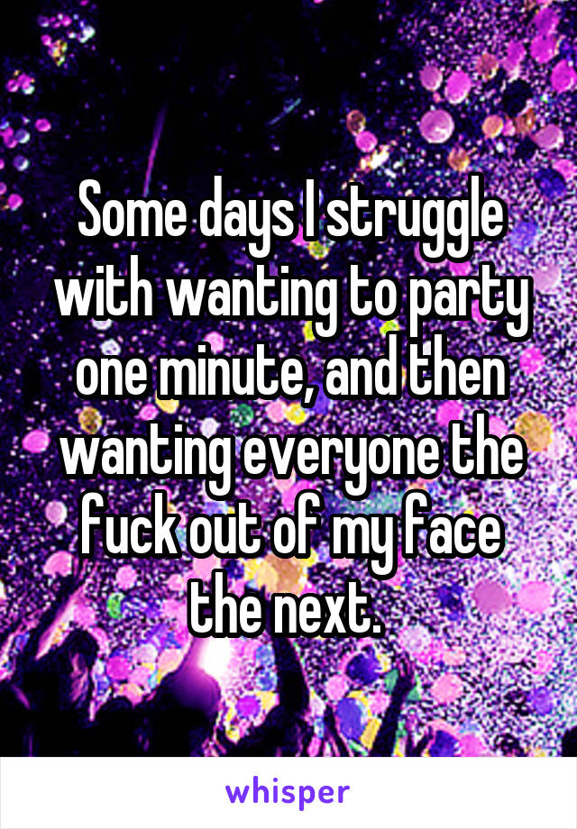 Some days I struggle with wanting to party one minute, and then wanting everyone the fuck out of my face the next. 