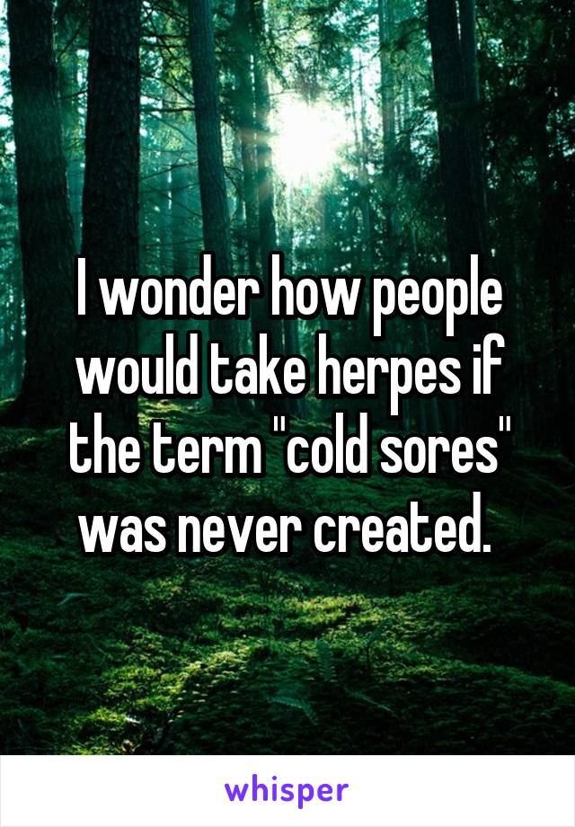 I wonder how people would take herpes if the term "cold sores" was never created. 