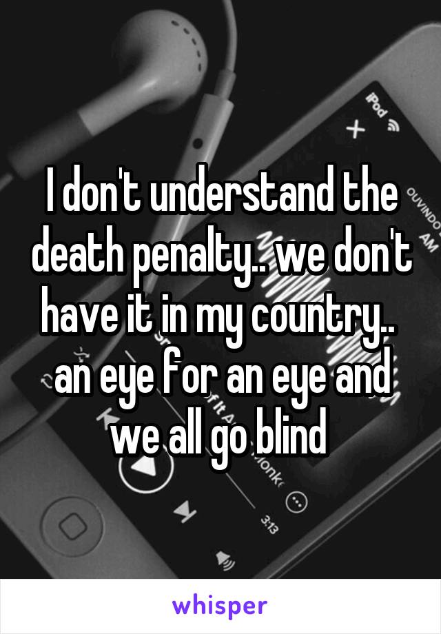 I don't understand the death penalty.. we don't have it in my country.. 
an eye for an eye and we all go blind 