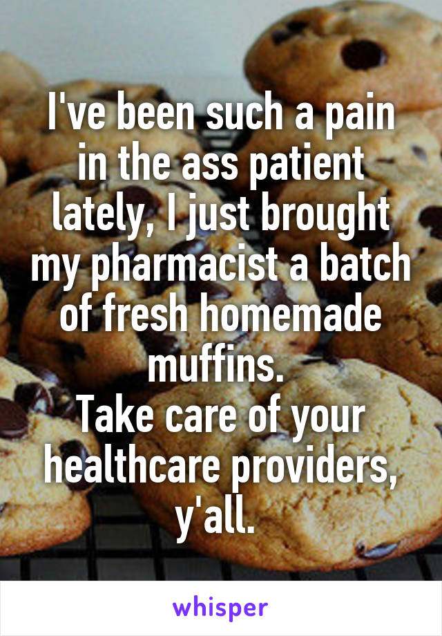 I've been such a pain in the ass patient lately, I just brought my pharmacist a batch of fresh homemade muffins. 
Take care of your healthcare providers, y'all. 