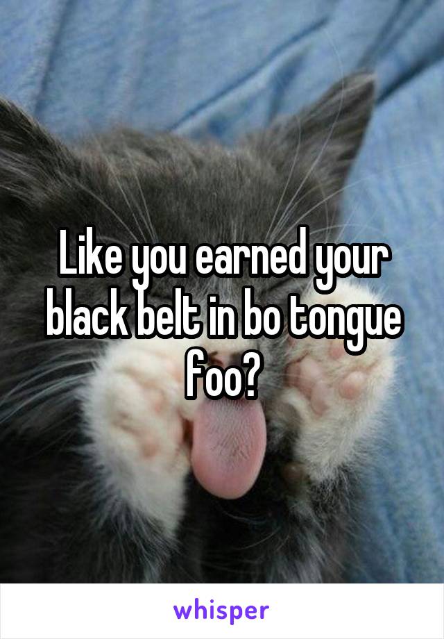 Like you earned your black belt in bo tongue foo?