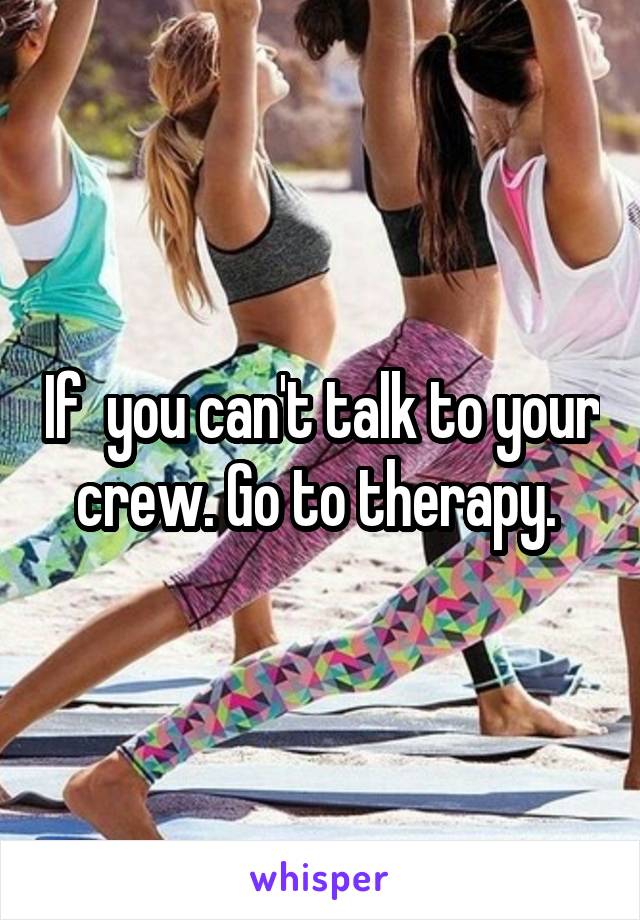If  you can't talk to your crew. Go to therapy. 