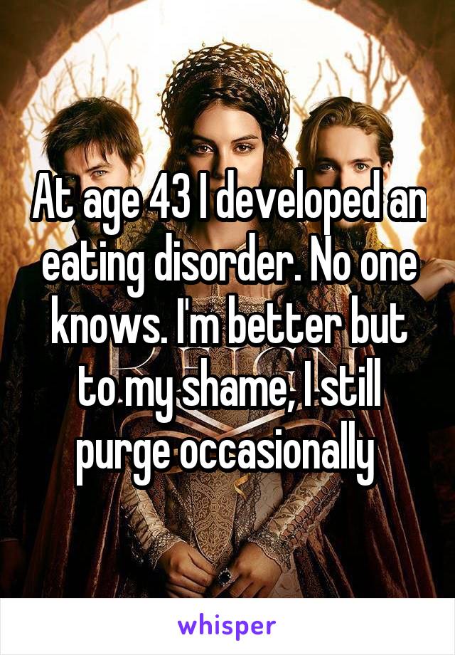 At age 43 I developed an eating disorder. No one knows. I'm better but to my shame, I still purge occasionally 