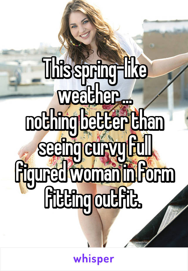 This spring-like weather ...
nothing better than seeing curvy full figured woman in form fitting outfit. 