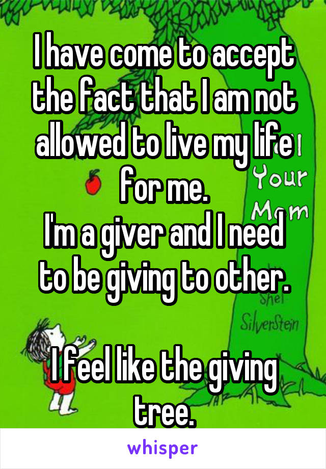 I have come to accept the fact that I am not allowed to live my life for me.
I'm a giver and I need to be giving to other.

I feel like the giving tree.