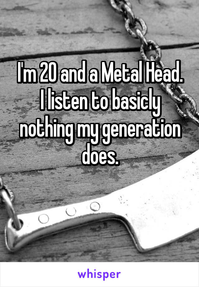 I'm 20 and a Metal Head.
I listen to basicly nothing my generation does.

