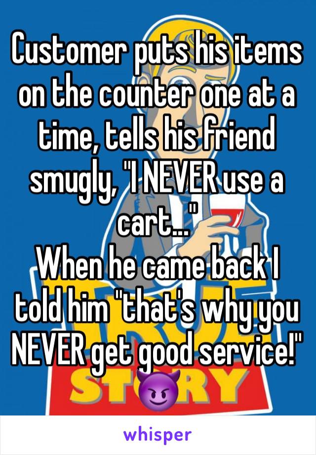 Customer puts his items on the counter one at a time, tells his friend smugly, "I NEVER use a cart..."
When he came back I told him "that's why you NEVER get good service!"
😈