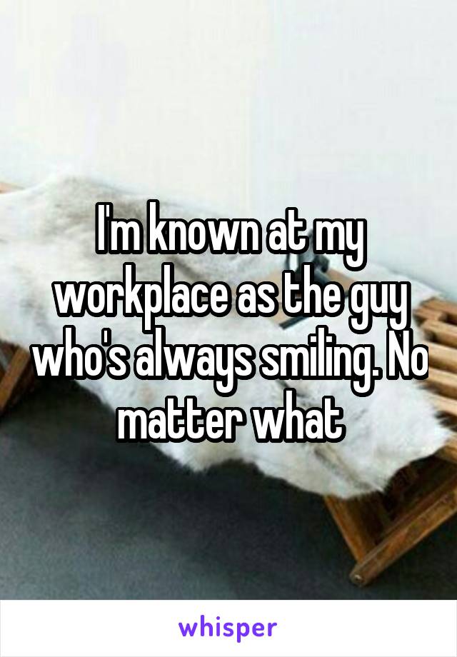 I'm known at my workplace as the guy who's always smiling. No matter what