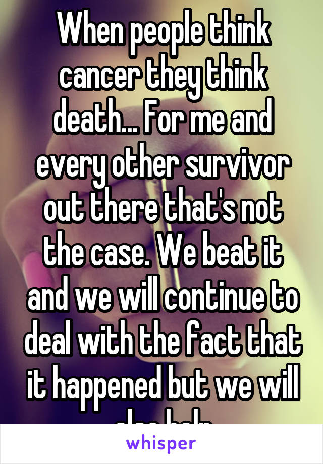 When people think cancer they think death... For me and every other survivor out there that's not the case. We beat it and we will continue to deal with the fact that it happened but we will also help