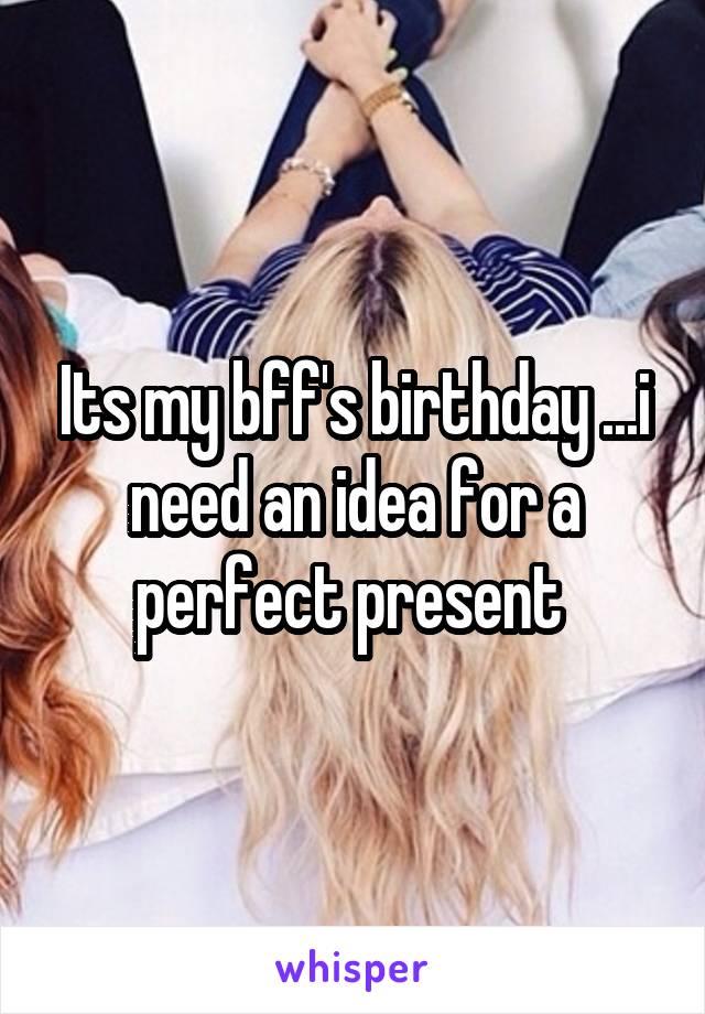Its my bff's birthday ...i need an idea for a perfect present 
