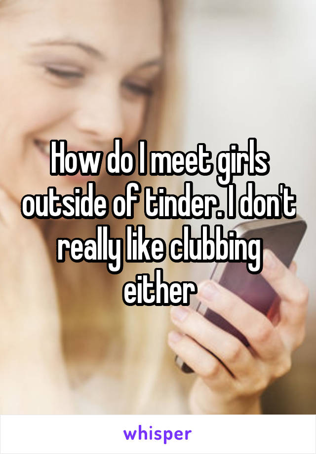 How do I meet girls outside of tinder. I don't really like clubbing either