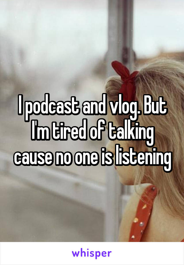 I podcast and vlog. But I'm tired of talking cause no one is listening