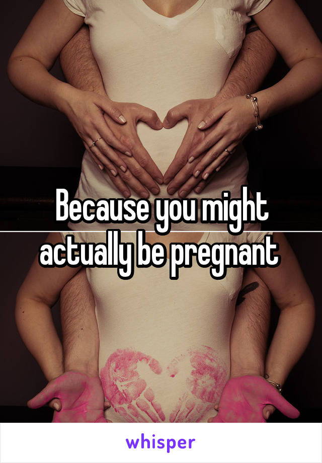 Because you might actually be pregnant 