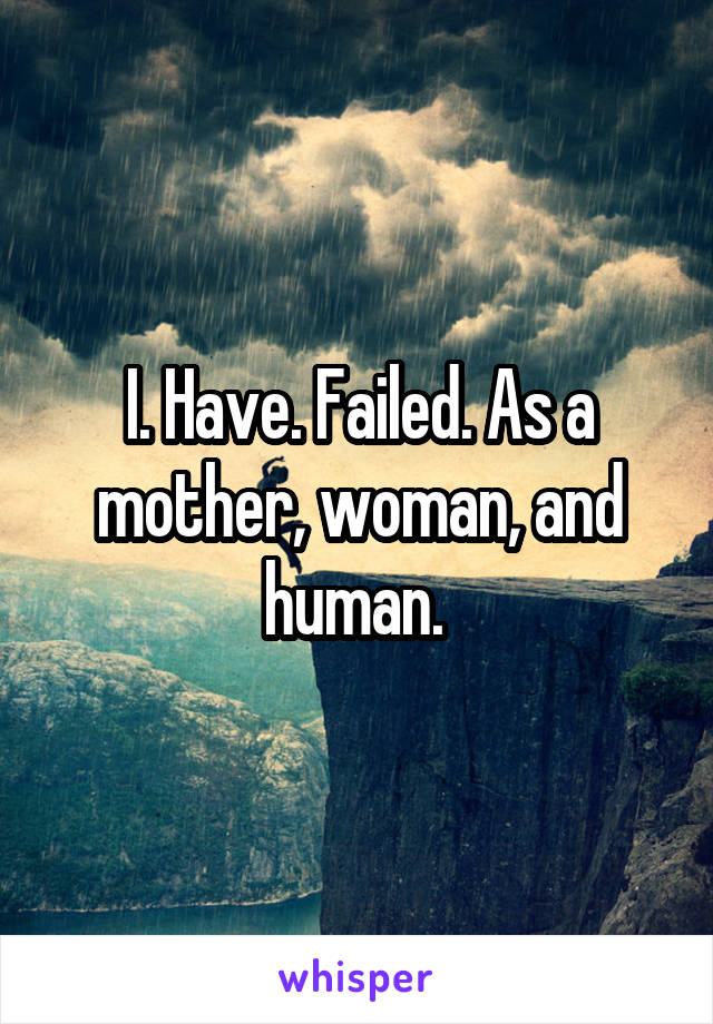 I. Have. Failed. As a mother, woman, and human. 