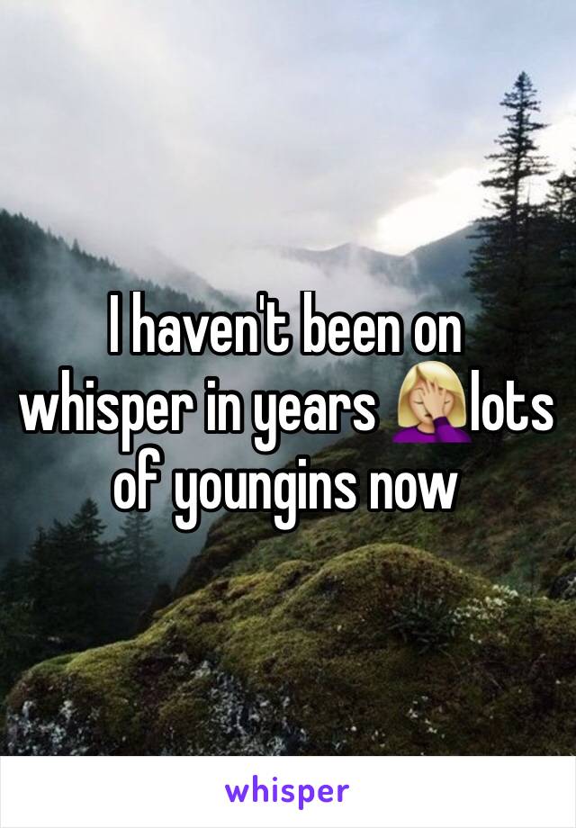 I haven't been on whisper in years 🤦🏼‍♀️lots of youngins now