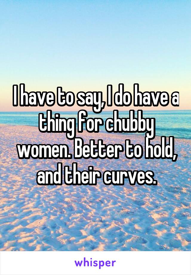 I have to say, I do have a thing for chubby women. Better to hold, and their curves.