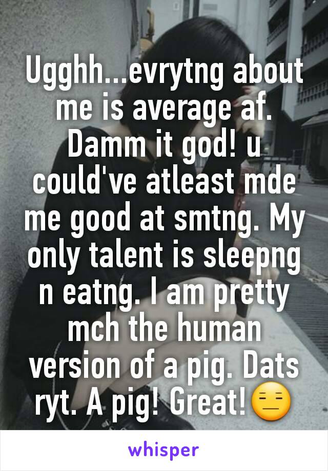 Ugghh...evrytng about me is average af.
Damm it god! u could've atleast mde me good at smtng. My only talent is sleepng n eatng. I am pretty mch the human version of a pig. Dats ryt. A pig! Great!😑