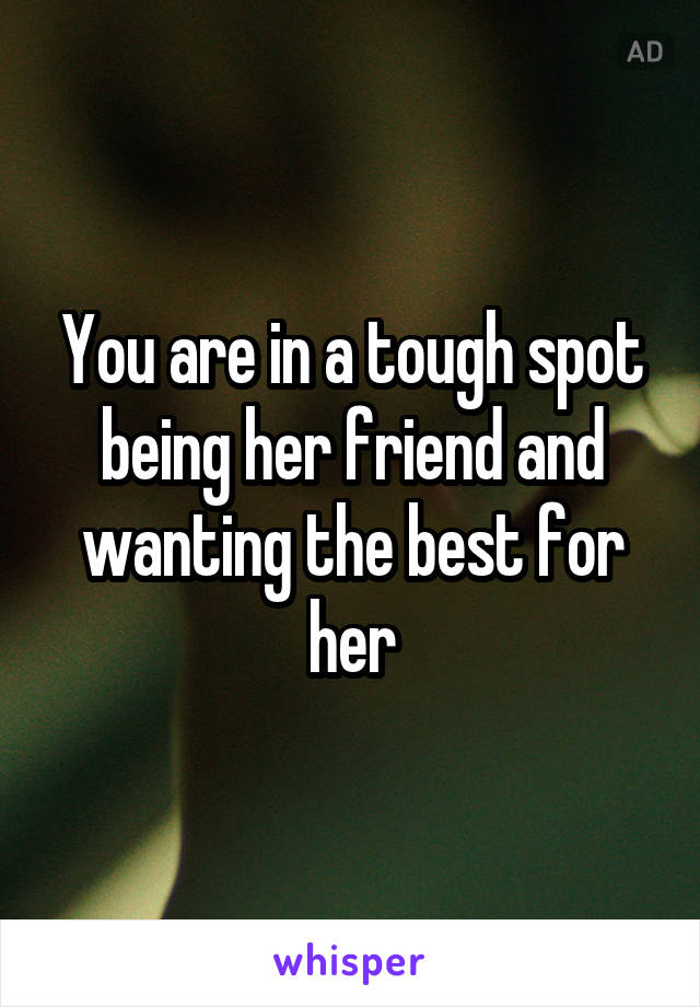 You are in a tough spot being her friend and wanting the best for her