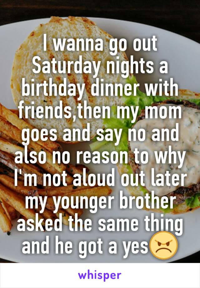 I wanna go out Saturday nights a birthday dinner with  friends,then my mom goes and say no and also no reason to why I'm not aloud out later my younger brother asked the same thing and he got a yes😠