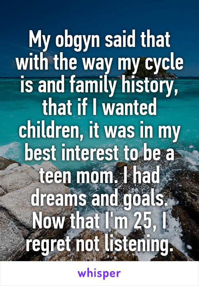 My obgyn said that with the way my cycle is and family history, that if I wanted children, it was in my best interest to be a teen mom. I had dreams and goals. Now that I'm 25, I regret not listening.
