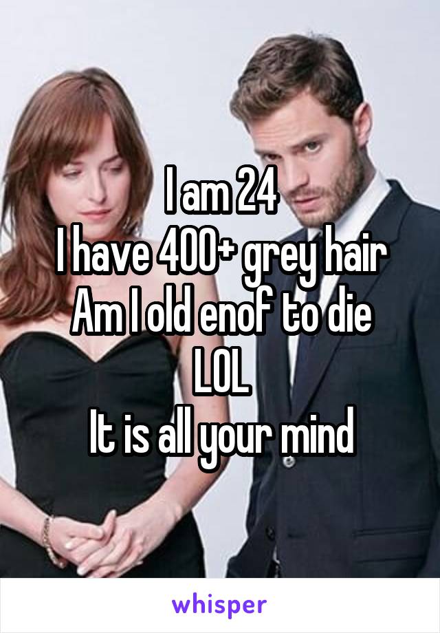 I am 24
I have 400+ grey hair
Am I old enof to die
LOL
It is all your mind