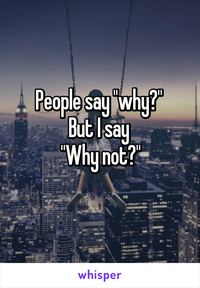 People say "why?" 
But I say 
"Why not?"
