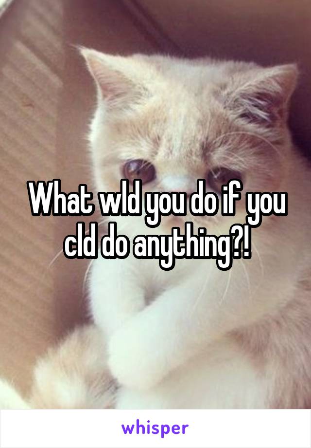 What wld you do if you cld do anything?!
